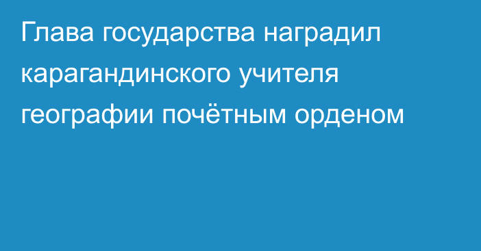 Глава государства наградил карагандинского учителя географии почётным орденом