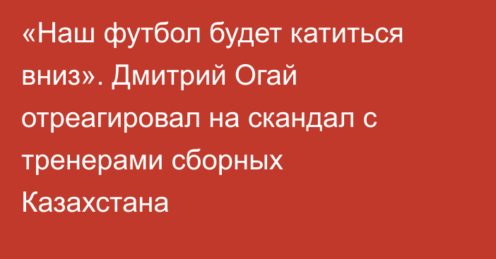 «Наш футбол будет катиться вниз». Дмитрий Огай отреагировал на скандал с тренерами сборных Казахстана