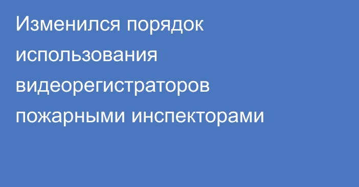 Изменился порядок использования видеорегистраторов пожарными инспекторами