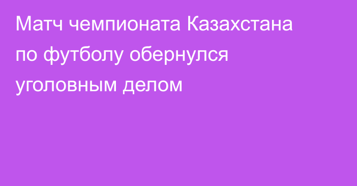 Матч чемпионата Казахстана по футболу обернулся уголовным делом