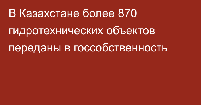 В Казахстане более 870 гидротехнических объектов переданы в госсобственность