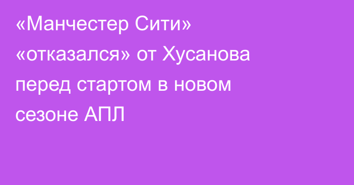 «Манчестер Сити» «отказался» от Хусанова перед стартом в новом сезоне АПЛ