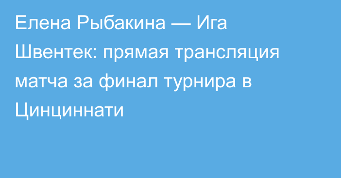 Елена Рыбакина — Ига Швентек: прямая трансляция матча за финал турнира в Цинциннати