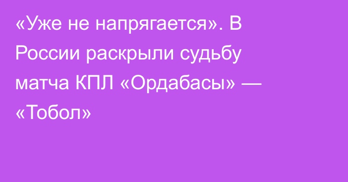 «Уже не напрягается». В России раскрыли судьбу матча КПЛ «Ордабасы» — «Тобол»