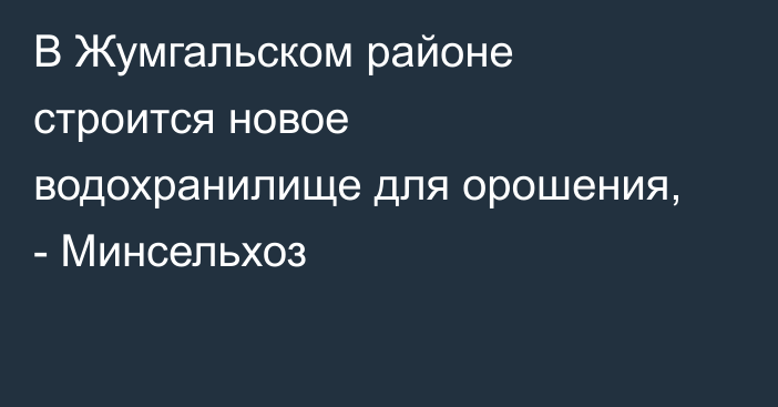 В Жумгальском районе строится новое водохранилище для орошения, - Минсельхоз