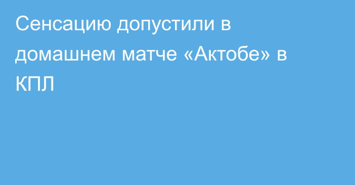Сенсацию допустили в домашнем матче «Актобе» в КПЛ