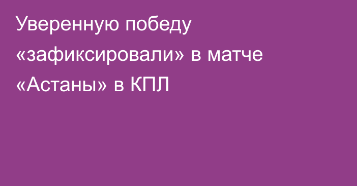 Уверенную победу «зафиксировали» в матче «Астаны» в КПЛ