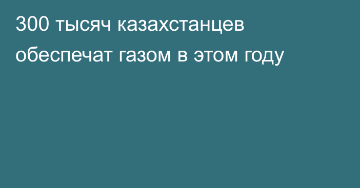 300 тысяч казахстанцев обеспечат газом в этом году