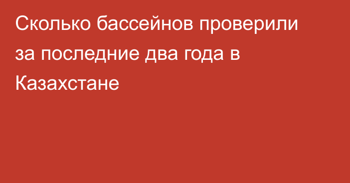 Сколько бассейнов проверили за последние два года в Казахстане