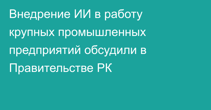 Внедрение ИИ в работу крупных промышленных предприятий обсудили в Правительстве РК