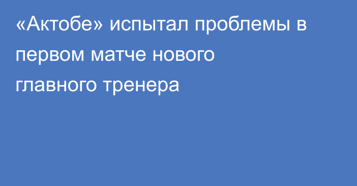 «Актобе» испытал проблемы в первом матче нового главного тренера