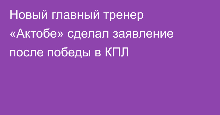Новый главный тренер «Актобе» сделал заявление после победы в КПЛ
