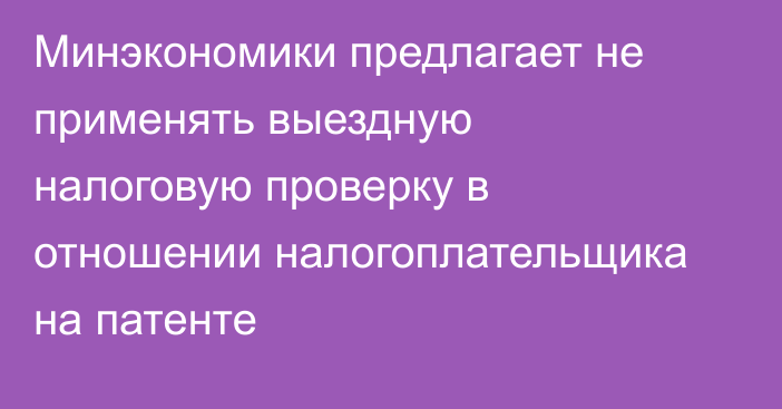 Минэкономики предлагает не применять выездную налоговую проверку в отношении налогоплательщика на патенте