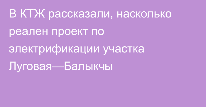 В КТЖ рассказали, насколько реален проект по электрификации участка Луговая—Балыкчы