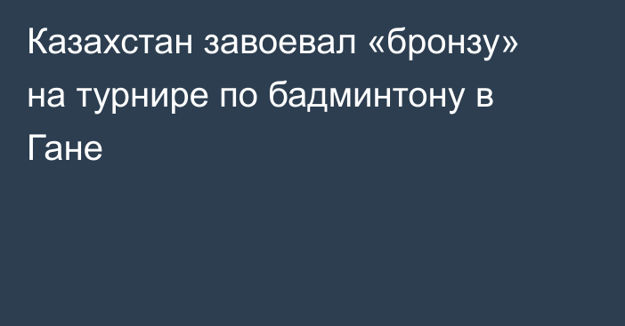Казахстан завоевал «бронзу» на турнире по бадминтону в Гане