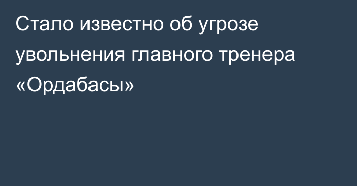 Стало известно об угрозе увольнения главного тренера «Ордабасы»