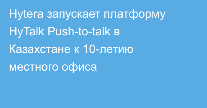 Hytera запускает платформу HyTalk Push-to-talk в Казахстане к 10-летию местного офиса