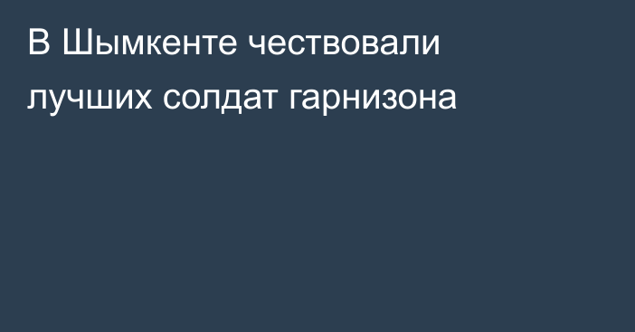 В Шымкенте чествовали лучших солдат гарнизона