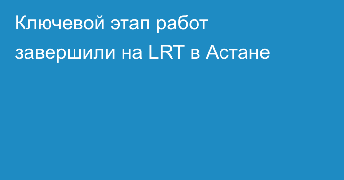 Ключевой этап работ завершили на LRT в Астане