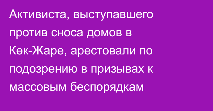 Активиста, выступавшего против сноса домов в Көк-Жаре, арестовали по подозрению в призывах к массовым беспорядкам