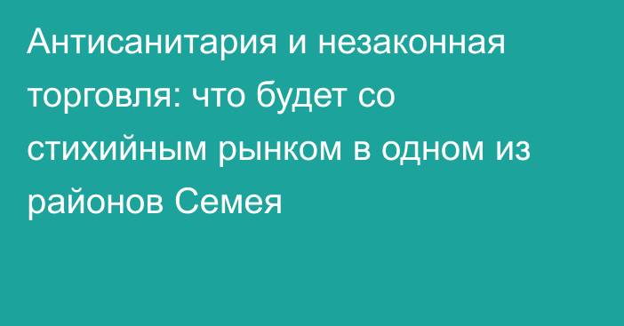 Антисанитария и незаконная торговля: что будет со стихийным рынком в одном из районов Семея