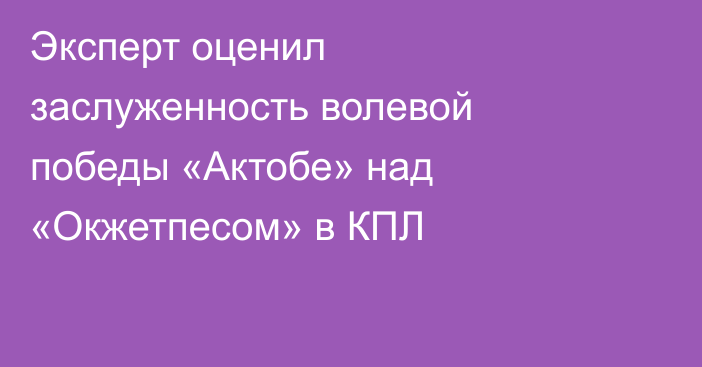 Эксперт оценил заслуженность волевой победы «Актобе» над «Окжетпесом» в КПЛ
