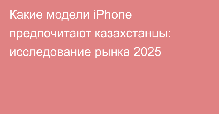 Какие модели iPhone предпочитают казахстанцы: исследование рынка 2025