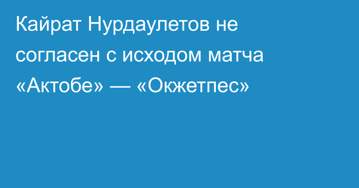 Кайрат Нурдаулетов не согласен с исходом матча «Актобе» — «Окжетпес»