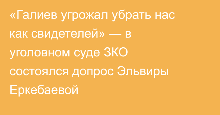 «Галиев угрожал убрать нас как свидетелей» — в уголовном суде ЗКО состоялся допрос Эльвиры Еркебаевой
