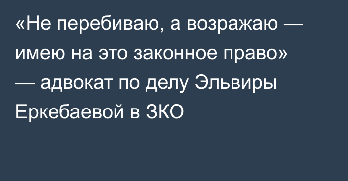 «Не перебиваю, а возражаю — имею на это законное право» — адвокат по делу Эльвиры Еркебаевой в ЗКО