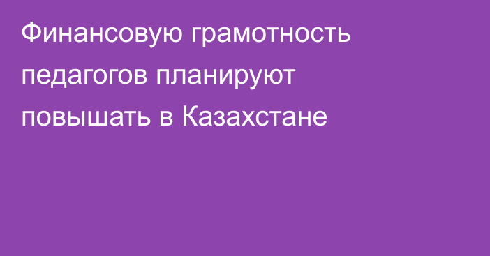 Финансовую грамотность педагогов планируют повышать в Казахстане