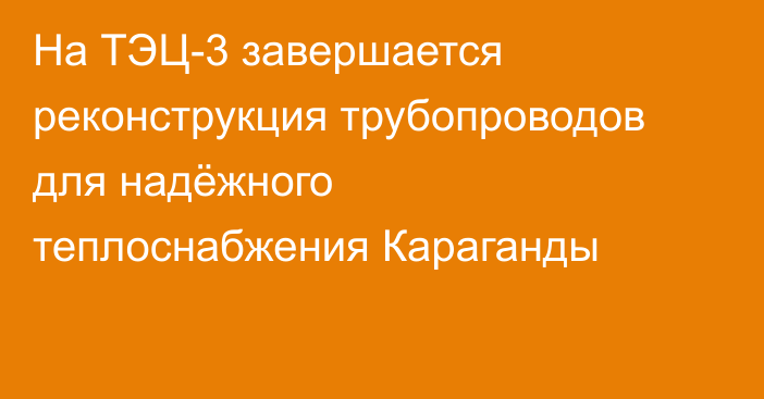 На ТЭЦ-3 завершается реконструкция трубопроводов для надёжного теплоснабжения Караганды