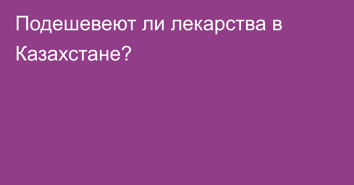 Подешевеют ли лекарства в Казахстане?