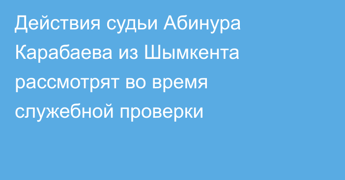 Действия судьи Абинура Карабаева из Шымкента рассмотрят во время служебной проверки