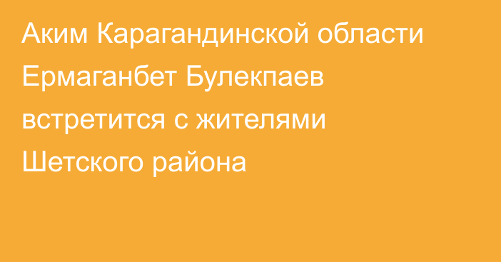 Аким Карагандинской области Ермаганбет Булекпаев встретится с жителями Шетского района