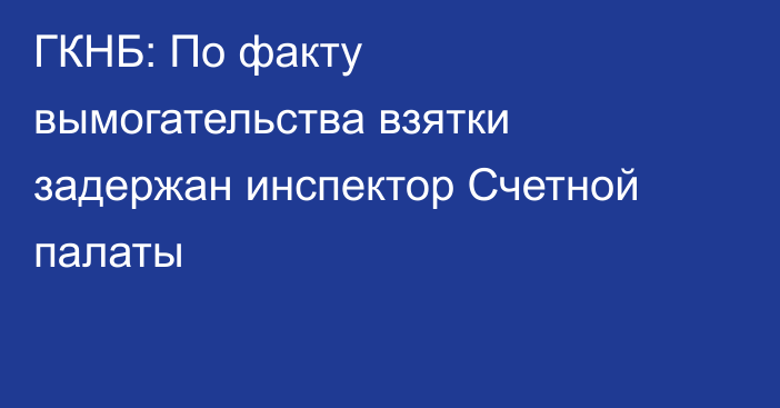 ГКНБ: По факту вымогательства взятки задержан инспектор Счетной палаты