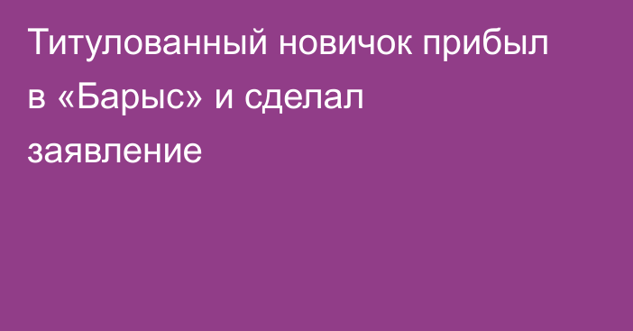 Титулованный новичок прибыл в «Барыс» и сделал заявление