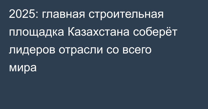 2025: главная строительная площадка Казахстана соберёт лидеров отрасли со всего мира