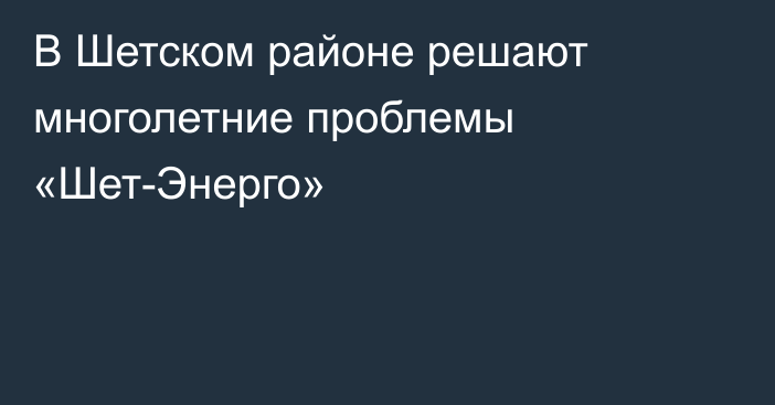 В Шетском районе решают многолетние проблемы «Шет-Энерго»