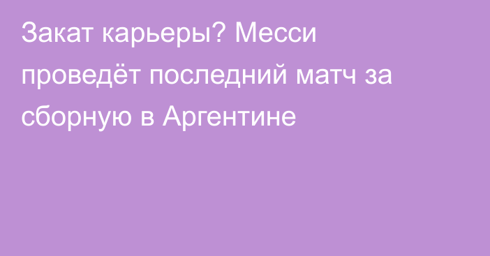 Закат карьеры? Месси проведёт последний матч за сборную в Аргентине