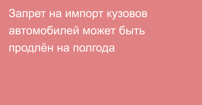 Запрет на импорт кузовов автомобилей может быть продлён на полгода