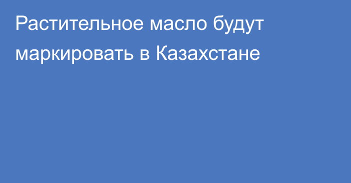 Растительное масло будут маркировать в Казахстане
