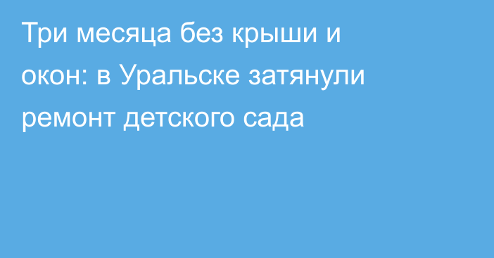 Три месяца без крыши и окон: в Уральске затянули ремонт детского сада