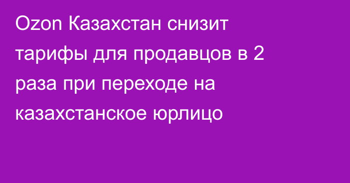 Ozon Казахстан снизит тарифы для продавцов в 2 раза при переходе на казахстанское юрлицо