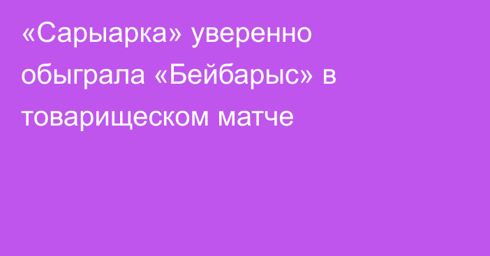 «Сарыарка» уверенно обыграла «Бейбарыс» в товарищеском матче