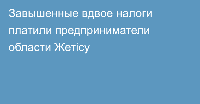 Завышенные вдвое налоги платили предприниматели области Жетісу