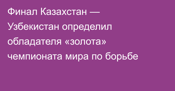 Финал Казахстан — Узбекистан определил обладателя «золота» чемпионата мира по борьбе
