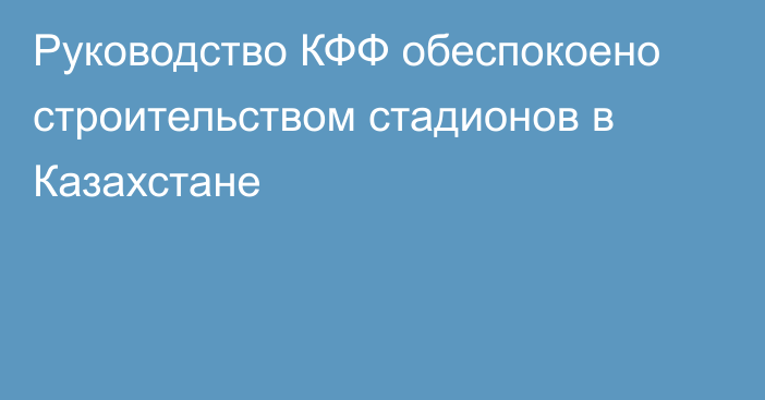 Руководство КФФ обеспокоено строительством стадионов в Казахстане
