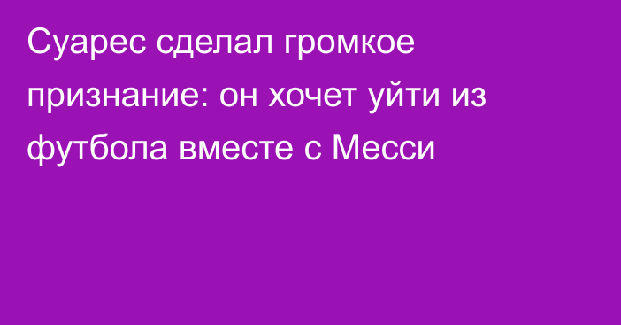 Суарес сделал громкое признание: он хочет уйти из футбола вместе с Месси