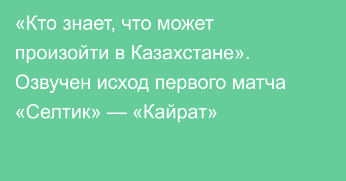 «Кто знает, что может произойти в Казахстане». Озвучен исход первого матча «Селтик» — «Кайрат»